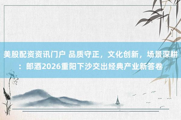 美股配资资讯门户 品质守正，文化创新，场景深耕：郎酒2026重阳下沙交出经典产业新答卷