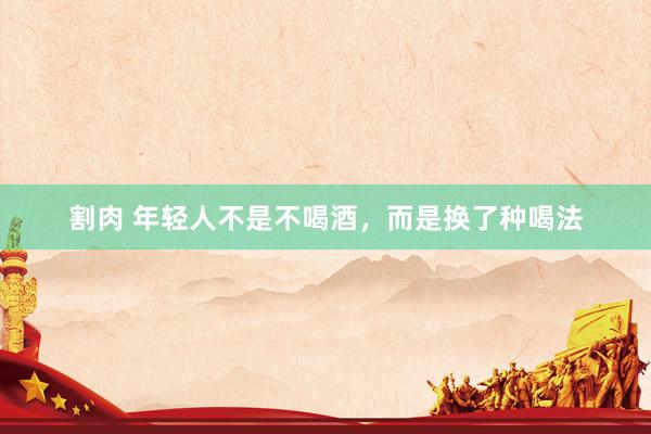 割肉 年轻人不是不喝酒，而是换了种喝法