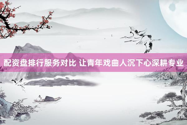 配资盘排行服务对比 让青年戏曲人沉下心深耕专业